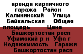 аренда кирпичного гаража › Район ­ Калининский  › Улица ­ Байкальская  › Общая площадь ­ 20 › Цена ­ 5 000 - Башкортостан респ., Уфимский р-н, Уфа г. Недвижимость » Гаражи   . Башкортостан респ.